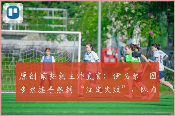原创 前热刺主帅直言:伊戈尔・图多尔接手热刺 “注定失败”,队内氛围 “ toxic 至极”