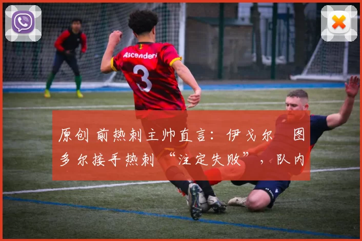 原创 前热刺主帅直言:伊戈尔・图多尔接手热刺 “注定失败”,队内氛围 “ toxic 至极”