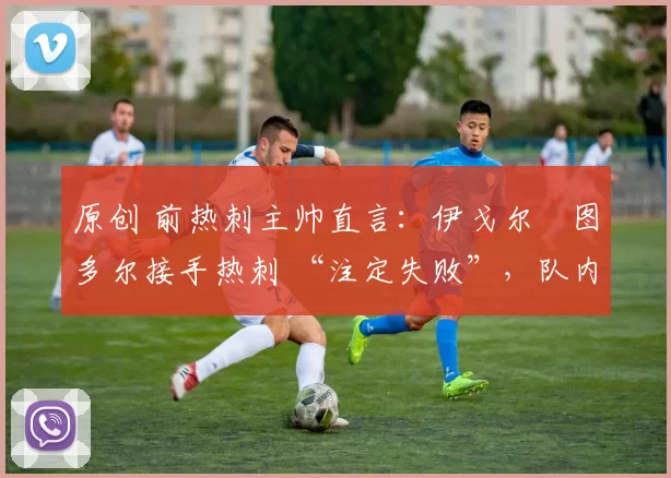 原创 前热刺主帅直言:伊戈尔・图多尔接手热刺 “注定失败”,队内氛围 “ toxic 至极”