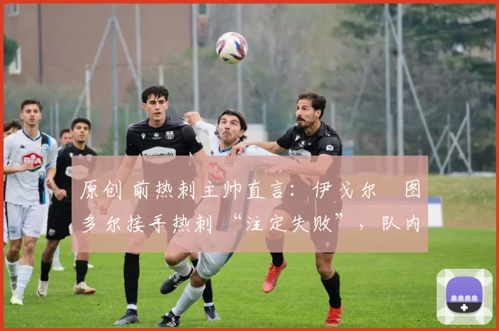 原创 前热刺主帅直言:伊戈尔・图多尔接手热刺 “注定失败”,队内氛围 “ toxic 至极”