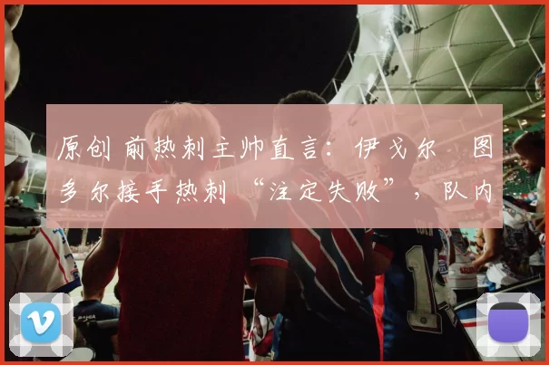 原创 前热刺主帅直言：伊戈尔・图多尔接手热刺 “注定失败”，队内氛围 “ toxic 至极”