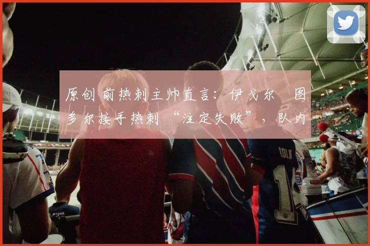 原创 前热刺主帅直言：伊戈尔・图多尔接手热刺 “注定失败”，队内氛围 “ toxic 至极”