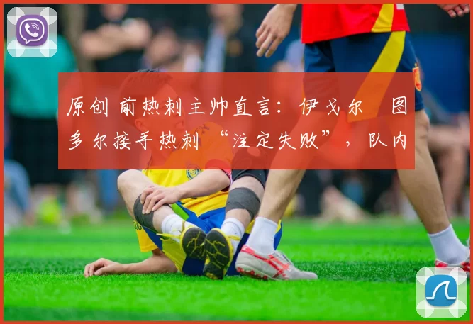 原创 前热刺主帅直言:伊戈尔・图多尔接手热刺 “注定失败”,队内氛围 “ toxic 至极”