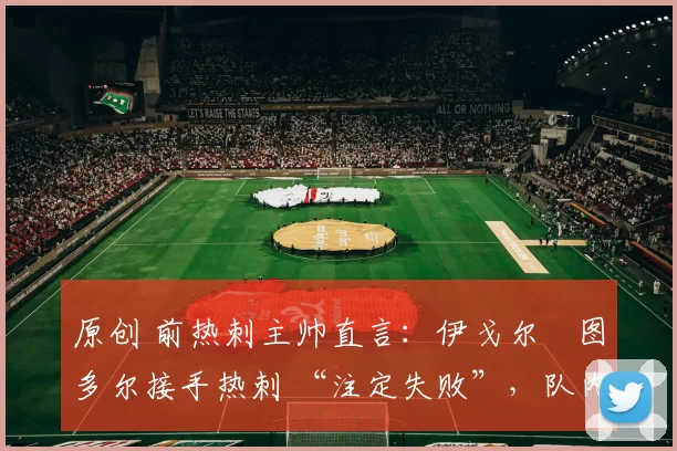 原创 前热刺主帅直言:伊戈尔・图多尔接手热刺 “注定失败”,队内氛围 “ toxic 至极”