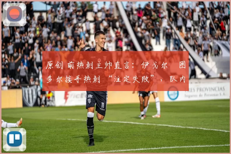 原创 前热刺主帅直言:伊戈尔・图多尔接手热刺 “注定失败”,队内氛围 “ toxic 至极”