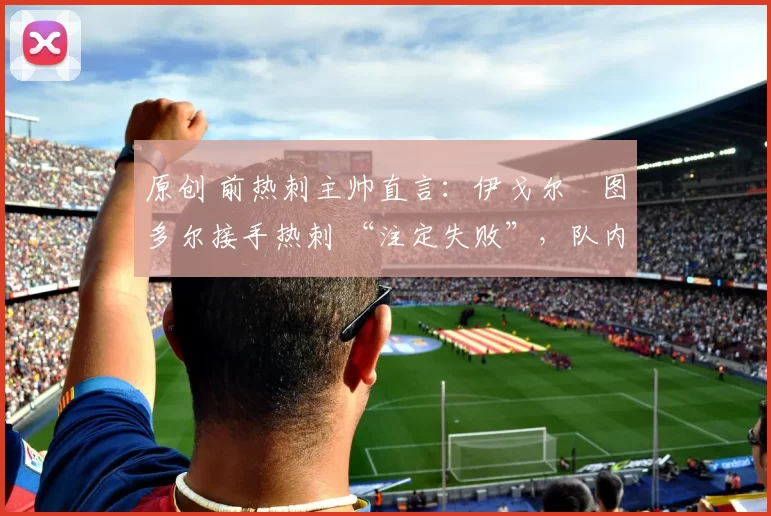 原创 前热刺主帅直言:伊戈尔・图多尔接手热刺 “注定失败”,队内氛围 “ toxic 至极”