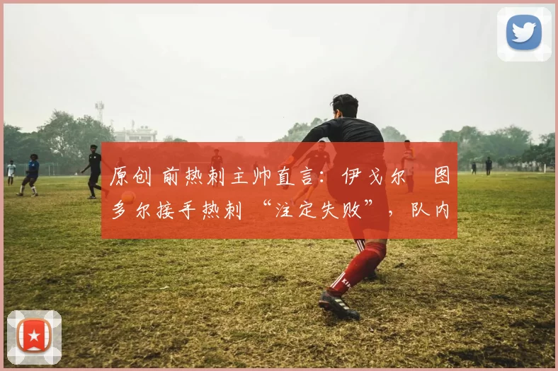 原创 前热刺主帅直言：伊戈尔・图多尔接手热刺 “注定失败”，队内氛围 “ toxic 至极”
