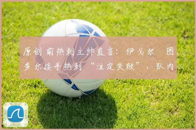 原创 前热刺主帅直言:伊戈尔・图多尔接手热刺 “注定失败”,队内氛围 “ toxic 至极”