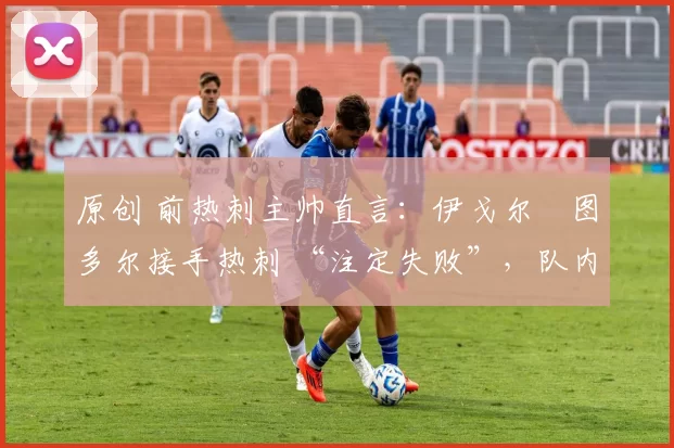 原创 前热刺主帅直言:伊戈尔・图多尔接手热刺 “注定失败”,队内氛围 “ toxic 至极”