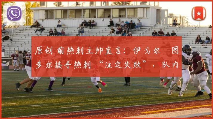 原创 前热刺主帅直言：伊戈尔・图多尔接手热刺 “注定失败”，队内氛围 “ toxic 至极”