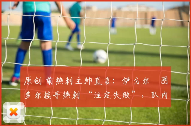 原创 前热刺主帅直言:伊戈尔・图多尔接手热刺 “注定失败”,队内氛围 “ toxic 至极”