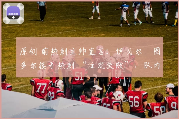 原创 前热刺主帅直言：伊戈尔・图多尔接手热刺 “注定失败”，队内氛围 “ toxic 至极”