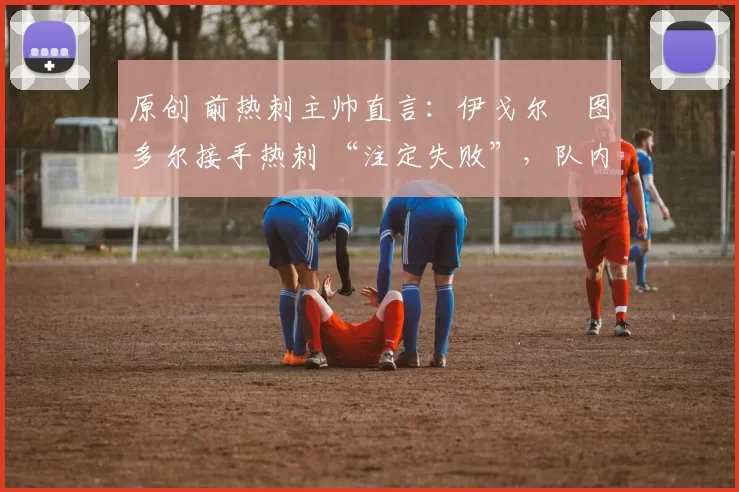 原创 前热刺主帅直言:伊戈尔・图多尔接手热刺 “注定失败”,队内氛围 “ toxic 至极”