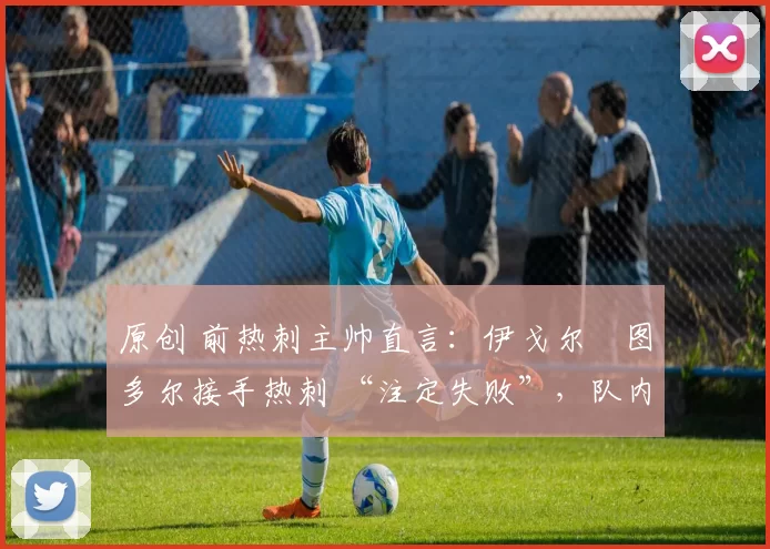 原创 前热刺主帅直言:伊戈尔・图多尔接手热刺 “注定失败”,队内氛围 “ toxic 至极”