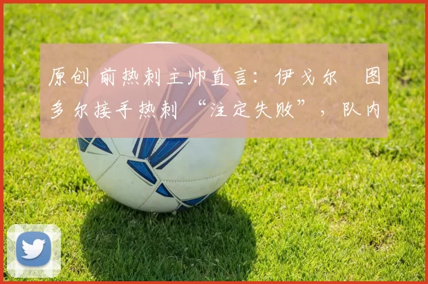 原创 前热刺主帅直言:伊戈尔・图多尔接手热刺 “注定失败”,队内氛围 “ toxic 至极”