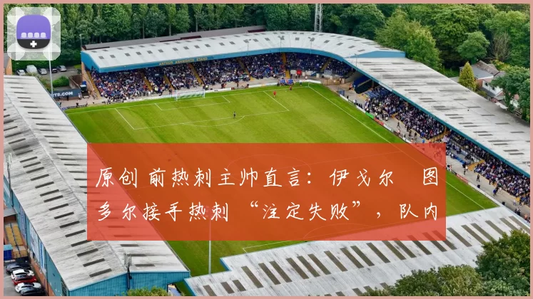 原创 前热刺主帅直言:伊戈尔・图多尔接手热刺 “注定失败”,队内氛围 “ toxic 至极”