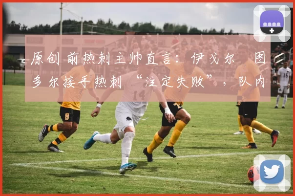 原创 前热刺主帅直言:伊戈尔・图多尔接手热刺 “注定失败”,队内氛围 “ toxic 至极”