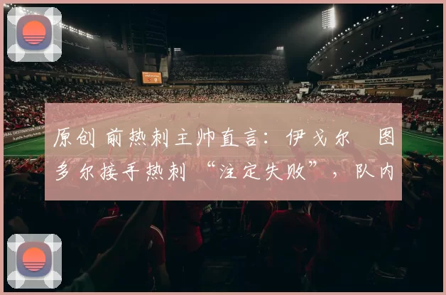 原创 前热刺主帅直言：伊戈尔・图多尔接手热刺 “注定失败”，队内氛围 “ toxic 至极”