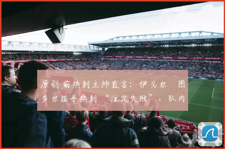 原创 前热刺主帅直言:伊戈尔・图多尔接手热刺 “注定失败”,队内氛围 “ toxic 至极”
