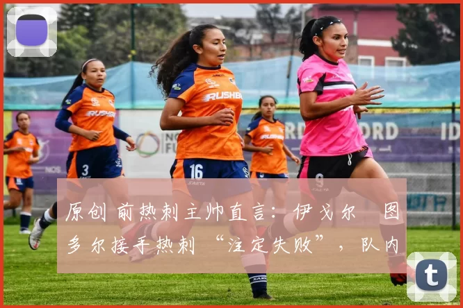 原创 前热刺主帅直言:伊戈尔・图多尔接手热刺 “注定失败”,队内氛围 “ toxic 至极”