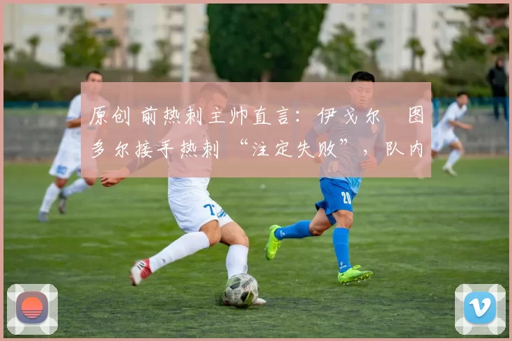 原创 前热刺主帅直言:伊戈尔・图多尔接手热刺 “注定失败”,队内氛围 “ toxic 至极”