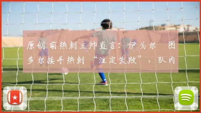 原创 前热刺主帅直言:伊戈尔・图多尔接手热刺 “注定失败”,队内氛围 “ toxic 至极”