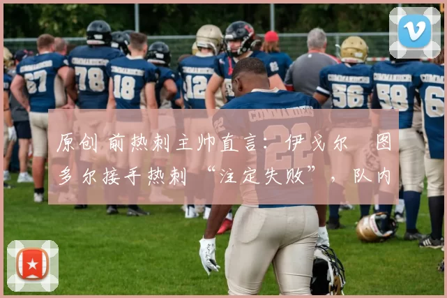 原创 前热刺主帅直言：伊戈尔・图多尔接手热刺 “注定失败”，队内氛围 “ toxic 至极”