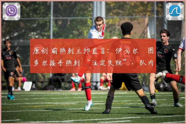 原创 前热刺主帅直言:伊戈尔・图多尔接手热刺 “注定失败”,队内氛围 “ toxic 至极”