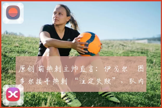 原创 前热刺主帅直言:伊戈尔・图多尔接手热刺 “注定失败”,队内氛围 “ toxic 至极”