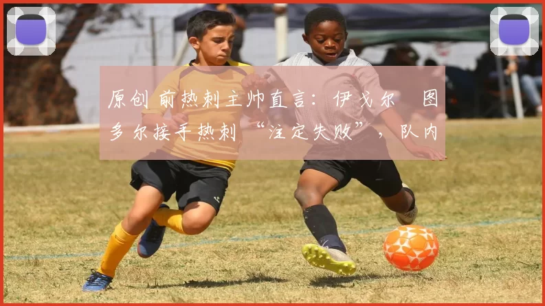 原创 前热刺主帅直言:伊戈尔・图多尔接手热刺 “注定失败”,队内氛围 “ toxic 至极”