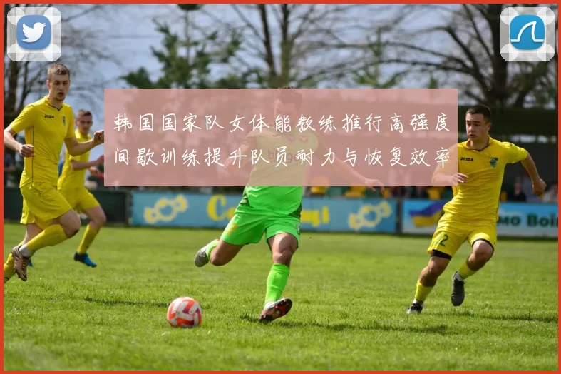 韩国国家队女体能教练推行高强度间歇训练提升队员耐力与恢复效率