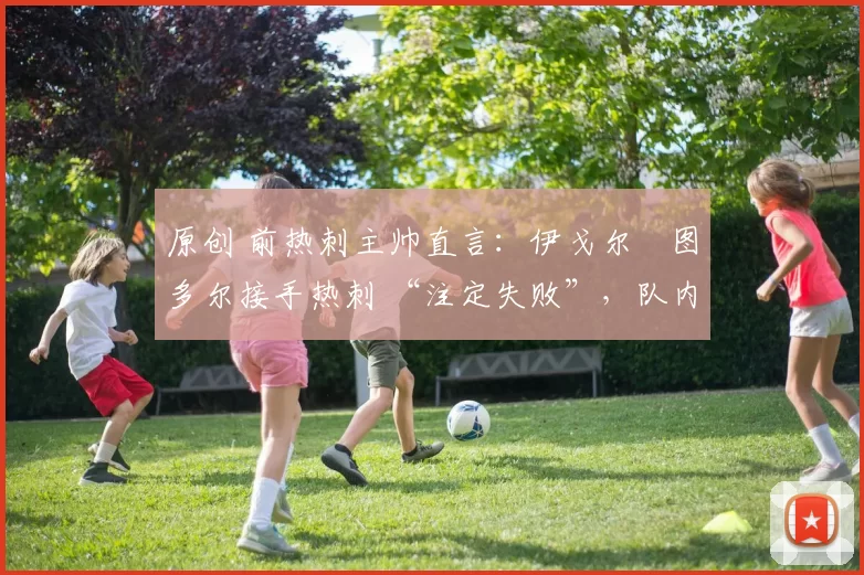 原创 前热刺主帅直言：伊戈尔・图多尔接手热刺 “注定失败”，队内氛围 “ toxic 至极”