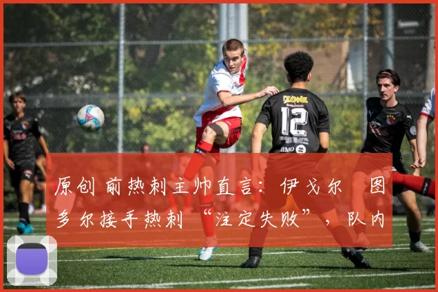 原创 前热刺主帅直言:伊戈尔・图多尔接手热刺 “注定失败”,队内氛围 “ toxic 至极”