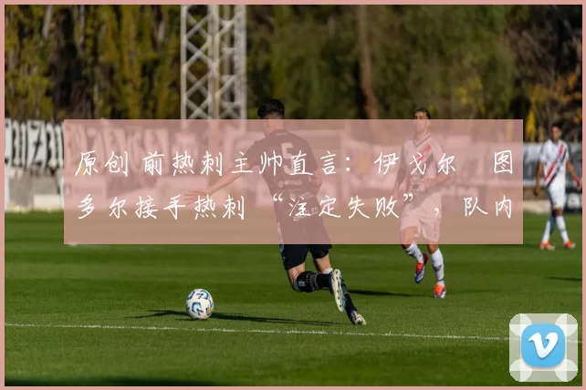 原创 前热刺主帅直言:伊戈尔・图多尔接手热刺 “注定失败”,队内氛围 “ toxic 至极”