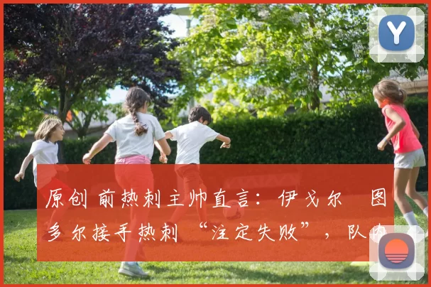 原创 前热刺主帅直言:伊戈尔・图多尔接手热刺 “注定失败”,队内氛围 “ toxic 至极”