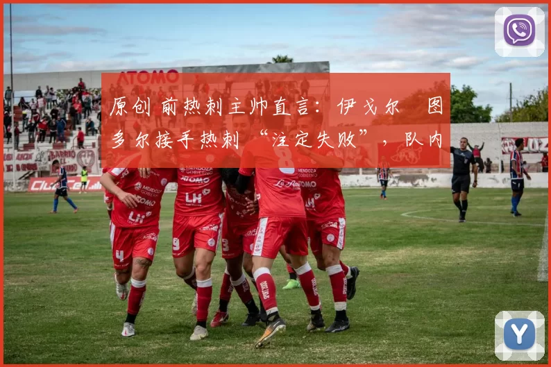 原创 前热刺主帅直言:伊戈尔・图多尔接手热刺 “注定失败”,队内氛围 “ toxic 至极”
