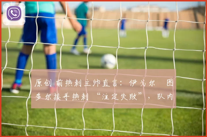 原创 前热刺主帅直言：伊戈尔・图多尔接手热刺 “注定失败”，队内氛围 “ toxic 至极”