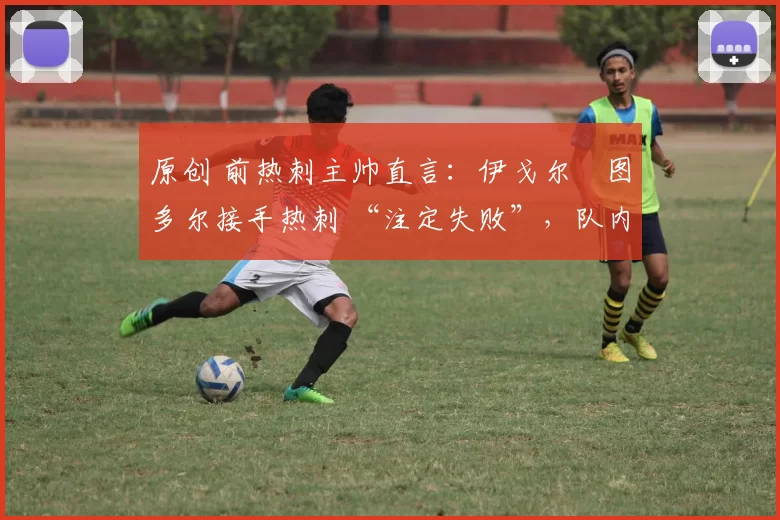 原创 前热刺主帅直言:伊戈尔・图多尔接手热刺 “注定失败”,队内氛围 “ toxic 至极”
