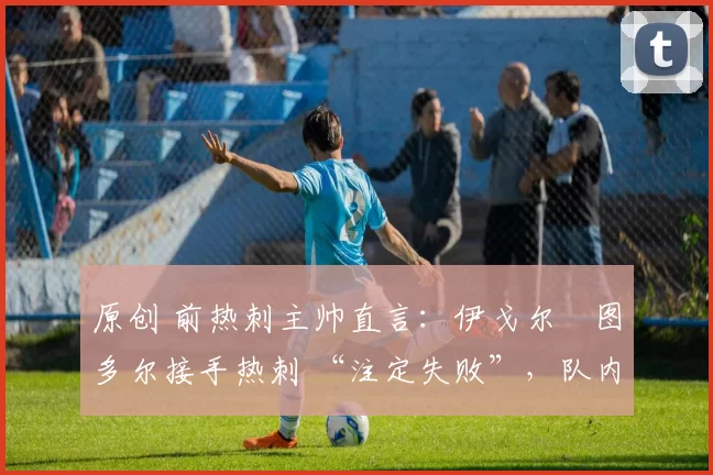 原创 前热刺主帅直言:伊戈尔・图多尔接手热刺 “注定失败”,队内氛围 “ toxic 至极”