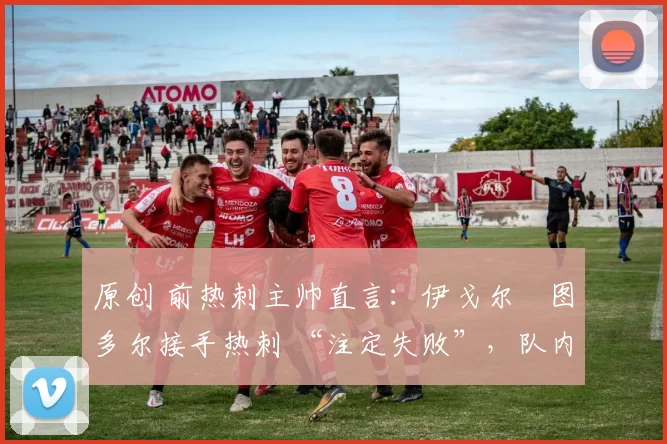原创 前热刺主帅直言：伊戈尔・图多尔接手热刺 “注定失败”，队内氛围 “ toxic 至极”
