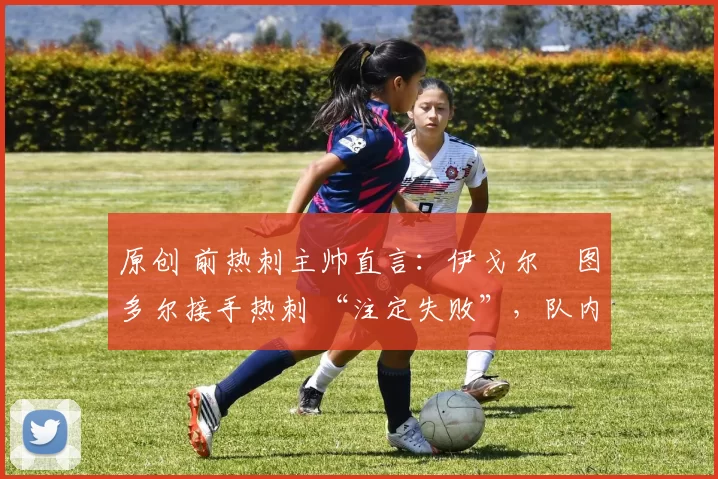 原创 前热刺主帅直言:伊戈尔・图多尔接手热刺 “注定失败”,队内氛围 “ toxic 至极”