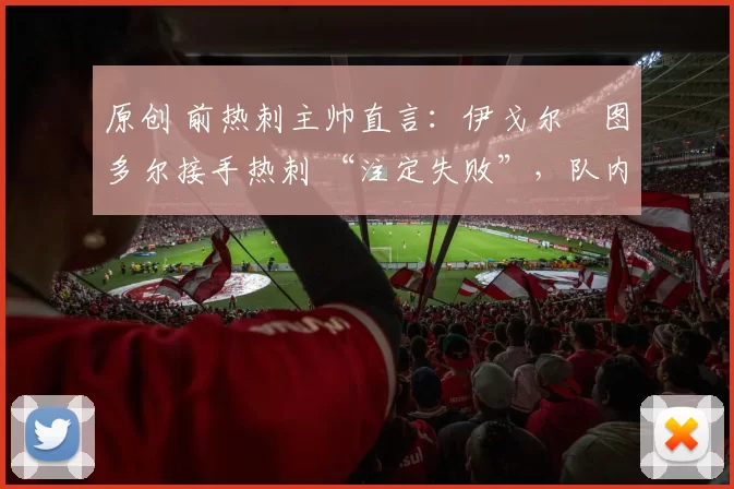 原创 前热刺主帅直言:伊戈尔・图多尔接手热刺 “注定失败”,队内氛围 “ toxic 至极”
