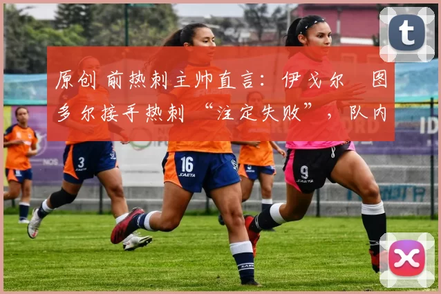 原创 前热刺主帅直言:伊戈尔・图多尔接手热刺 “注定失败”,队内氛围 “ toxic 至极”