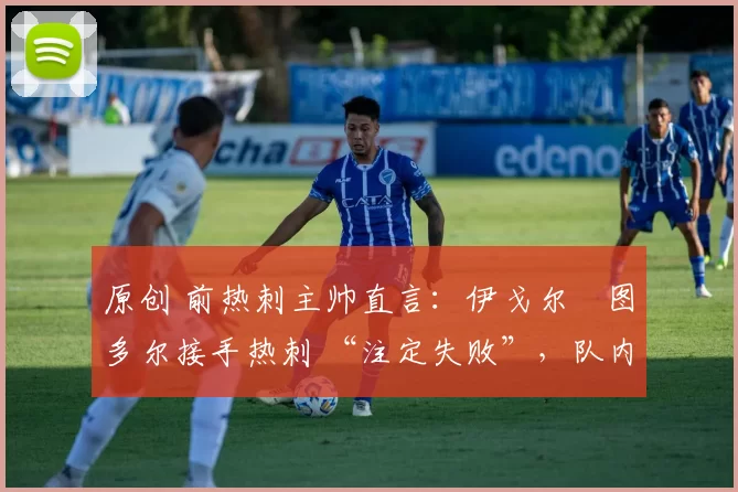 原创 前热刺主帅直言:伊戈尔・图多尔接手热刺 “注定失败”,队内氛围 “ toxic 至极”