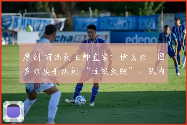 原创 前热刺主帅直言:伊戈尔・图多尔接手热刺 “注定失败”,队内氛围 “ toxic 至极”