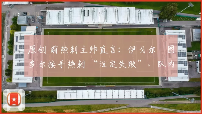 原创 前热刺主帅直言:伊戈尔・图多尔接手热刺 “注定失败”,队内氛围 “ toxic 至极”