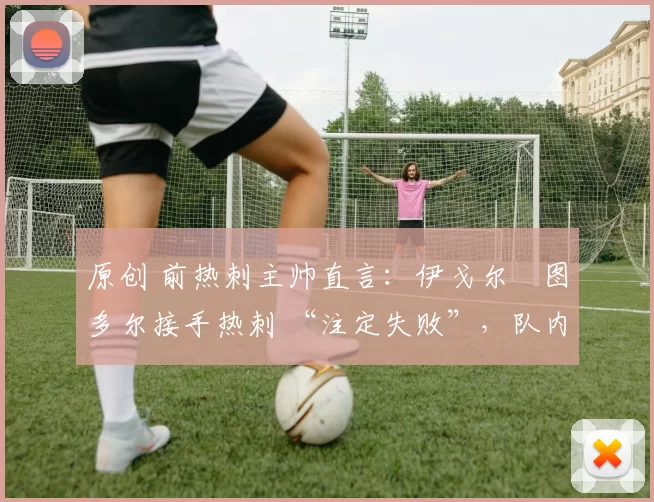 原创 前热刺主帅直言:伊戈尔・图多尔接手热刺 “注定失败”,队内氛围 “ toxic 至极”
