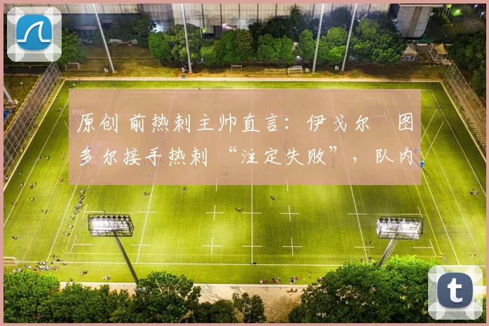 原创 前热刺主帅直言:伊戈尔・图多尔接手热刺 “注定失败”,队内氛围 “ toxic 至极”