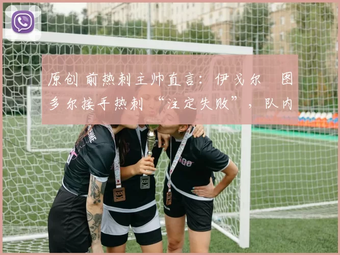 原创 前热刺主帅直言:伊戈尔・图多尔接手热刺 “注定失败”,队内氛围 “ toxic 至极”