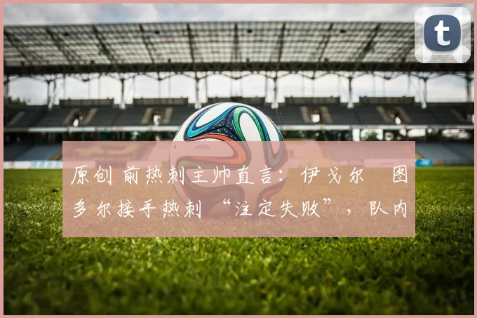 原创 前热刺主帅直言:伊戈尔・图多尔接手热刺 “注定失败”,队内氛围 “ toxic 至极”